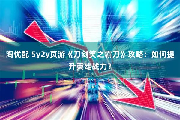 淘优配 5y2y页游《刀剑笑之霸刀》攻略：如何提升英雄战力？