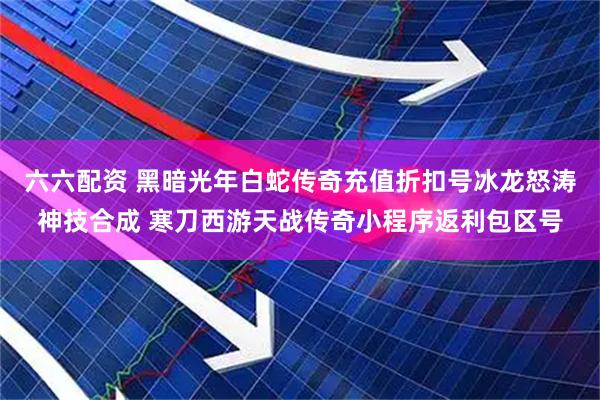 六六配资 黑暗光年白蛇传奇充值折扣号冰龙怒涛神技合成 寒刀西游天战传奇小程序返利包区号