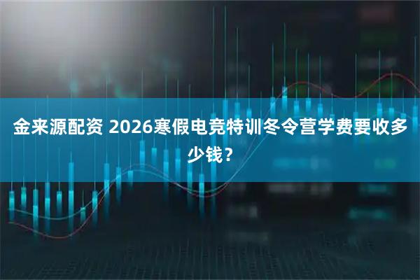 金来源配资 2026寒假电竞特训冬令营学费要收多少钱？
