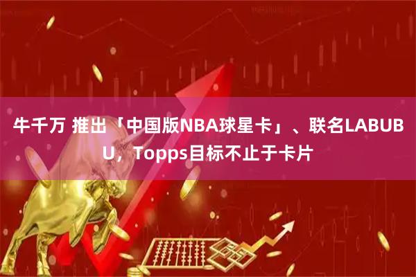 牛千万 推出「中国版NBA球星卡」、联名LABUBU，Topps目标不止于卡片