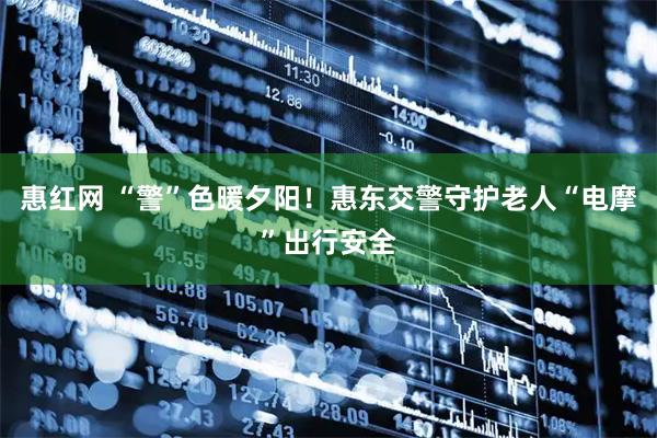 惠红网 “警”色暖夕阳!惠东交警守护老人“电摩”出行安全