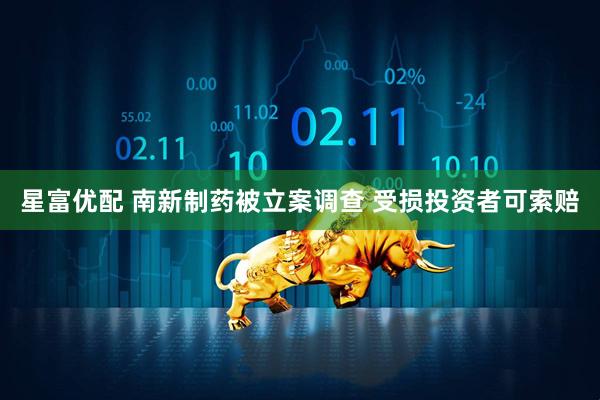 星富优配 南新制药被立案调查 受损投资者可索赔