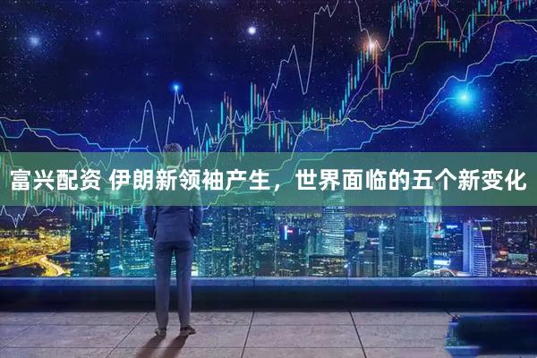 富兴配资 伊朗新领袖产生，世界面临的五个新变化
