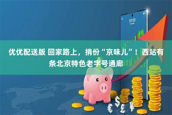优优配送版 回家路上，捎份“京味儿”！西站有条北京特色老字号通廊