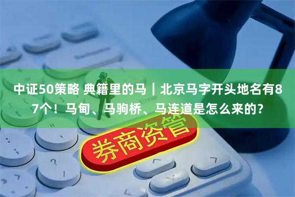 中证50策略 典籍里的马｜北京马字开头地名有87个！马甸、马驹桥、马连道是怎么来的？