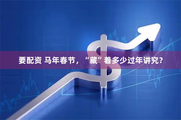 要配资 马年春节，“藏”着多少过年讲究？