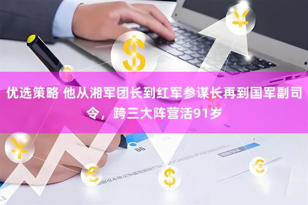 优选策略 他从湘军团长到红军参谋长再到国军副司令，跨三大阵营活91岁