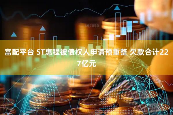 富配平台 ST惠程被债权人申请预重整 欠款合计227亿元