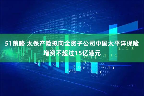 51策略 太保产险拟向全资子公司中国太平洋保险增资不超过15亿港元