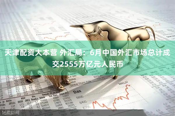 天津配资大本营 外汇局：6月中国外汇市场总计成交2555万亿元人民币