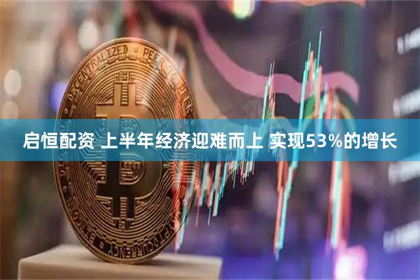 启恒配资 上半年经济迎难而上 实现53%的增长