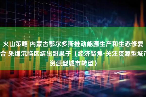 火山策略 内蒙古鄂尔多斯推动能源生产和生态修复有机结合 采煤沉陷区结出甜果子（经济聚焦·关注资源型城市转型）