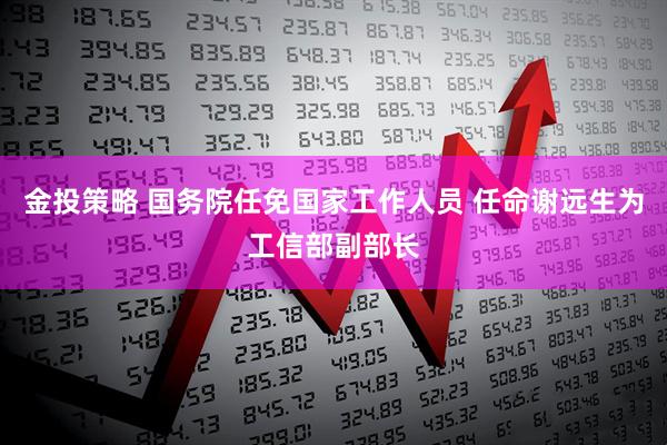 金投策略 国务院任免国家工作人员 任命谢远生为工信部副部长