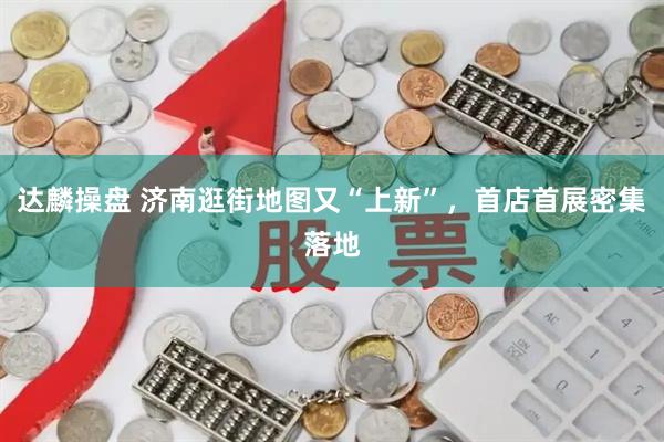 达麟操盘 济南逛街地图又“上新”，首店首展密集落地