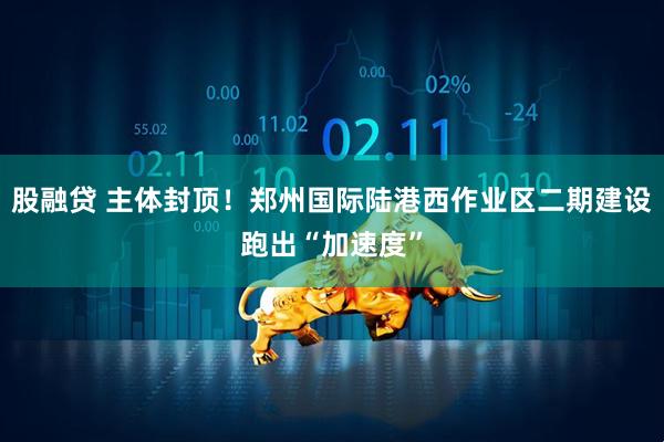 股融贷 主体封顶！郑州国际陆港西作业区二期建设跑出“加速度”