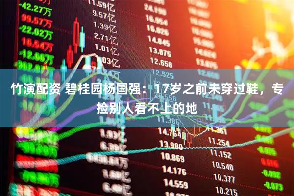 竹演配资 碧桂园杨国强：17岁之前未穿过鞋，专捡别人看不上的地
