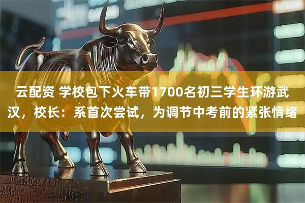 云配资 学校包下火车带1700名初三学生环游武汉，校长：系首次尝试，为调节中考前的紧张情绪