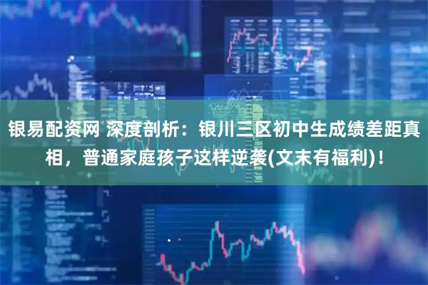 银易配资网 深度剖析：银川三区初中生成绩差距真相，普通家庭孩子这样逆袭(文末有福利)！