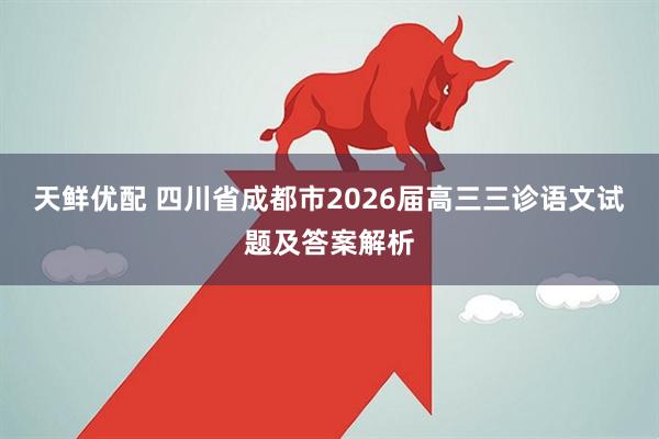天鲜优配 四川省成都市2026届高三三诊语文试题及答案解析
