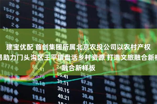 建宝优配 首创集团所属北京农投公司以农村产权交易助力门头沟区王平镇盘活乡村资源 打造文旅融合新样板