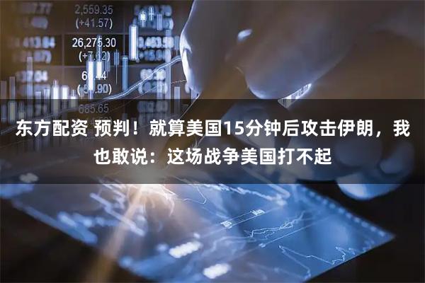 东方配资 预判！就算美国15分钟后攻击伊朗，我也敢说：这场战争美国打不起