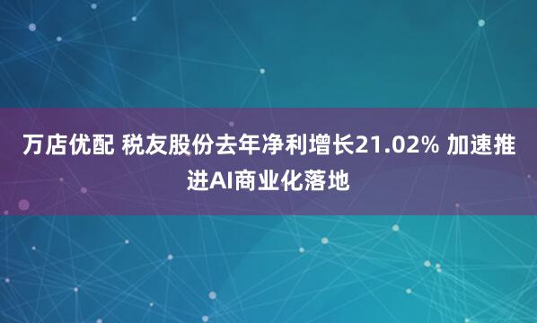 万店优配 税友股份去年净利增长21.02% 加速推进AI商业化落地