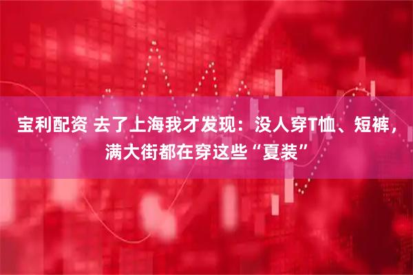 宝利配资 去了上海我才发现：没人穿T恤、短裤，满大街都在穿这些“夏装”